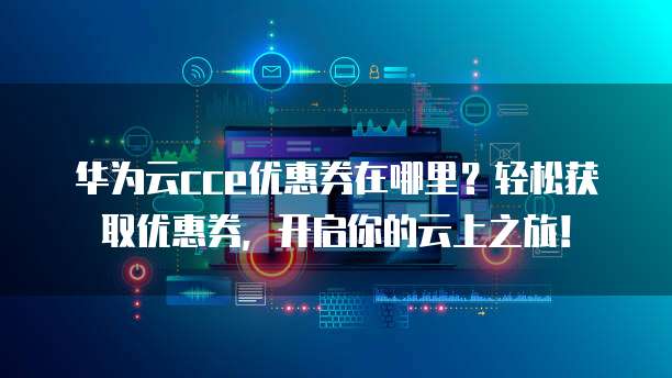 华为云cce优惠券在哪里?轻松获取优惠券,开启你的云上之旅!