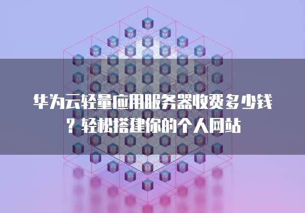华为云轻量应用服务器收费多少钱?轻松搭建你的个人网站