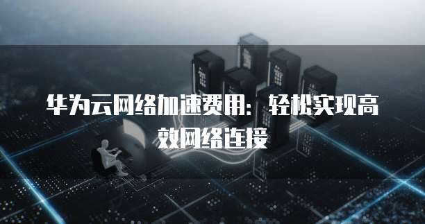 华为云网络加速费用:轻松实现高效网络连接