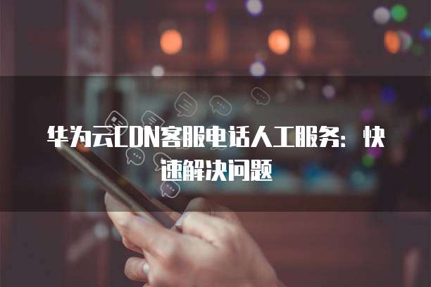 华为云CDN客服电话人工服务：快速解决问题