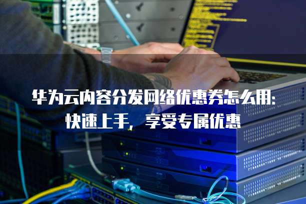 华为云内容分发网络优惠券怎么用：快速上手，享受专属优惠