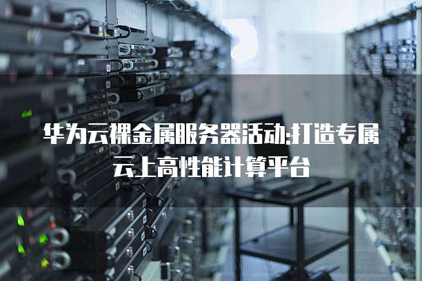 华为云裸金属服务器活动:打造专属云上高性能计算平台