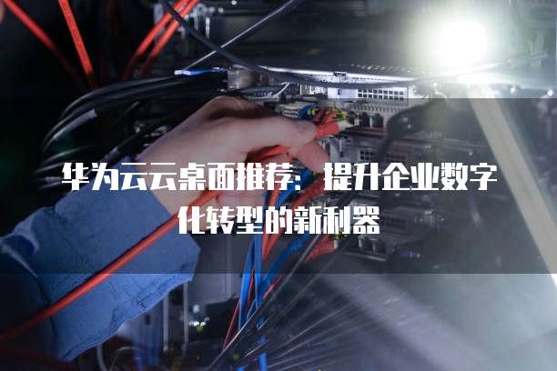 华为云云桌面推荐:提升企业数字化转型的新利器