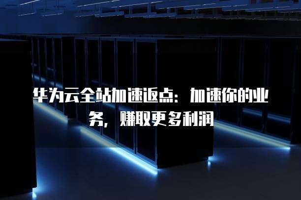 华为云全站加速返点：加速你的业务，赚取更多利润