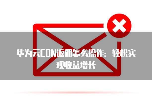 华为云CDN返佣怎么操作:轻松实现收益增长