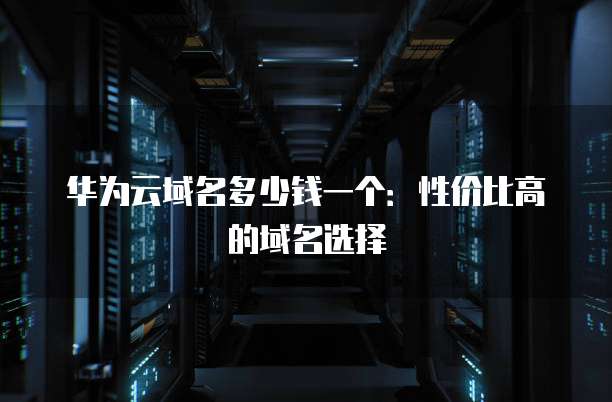 华为云域名多少钱一个：性价比高的域名选择