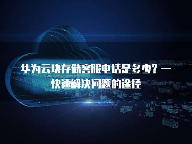 华为云块存储客服电话是多少?— 快速解决问题的途径