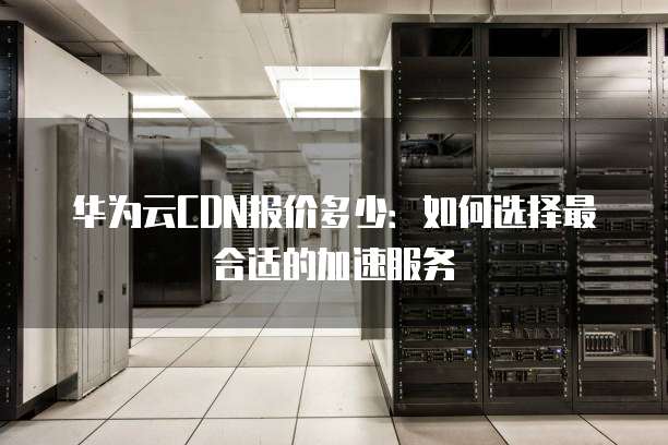 华为云CDN报价多少:如何选择最合适的加速服务