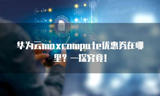 华为云maxcompute优惠券在哪里?一探究竟!