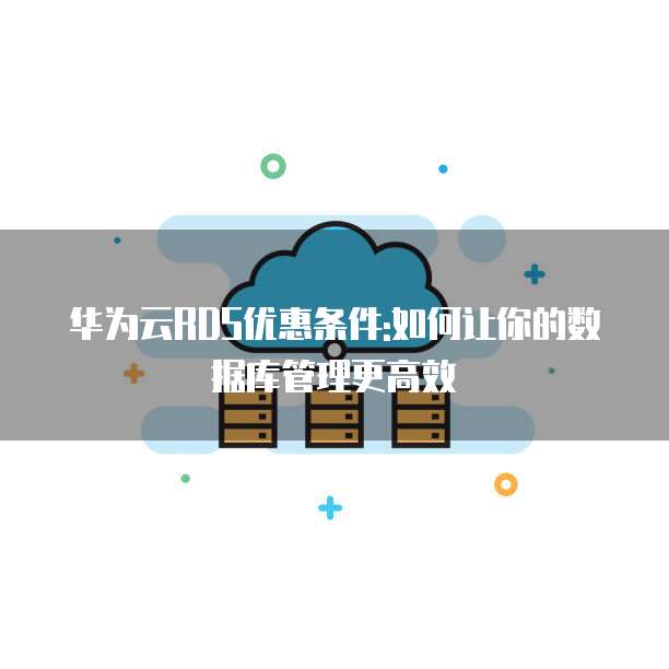 华为云RDS优惠条件:如何让你的数据库管理更高效