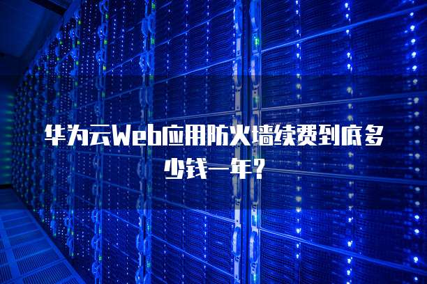 华为云Web应用防火墙续费到底多少钱一年?
