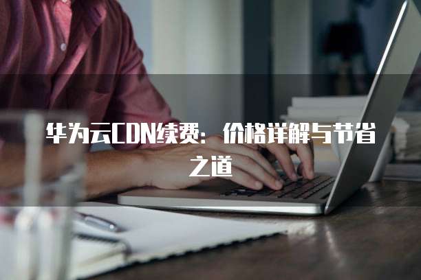 华为云CDN续费:价格详解与节省之道