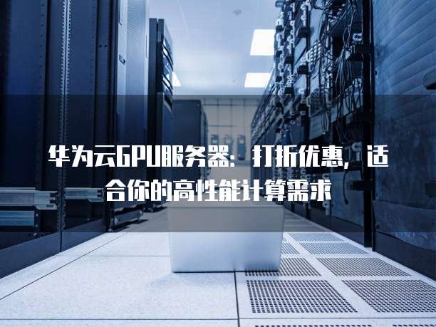 华为云GPU服务器:打折优惠,适合你的高性能计算需求
