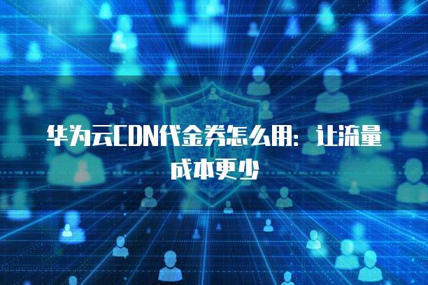 华为云CDN代金券怎么用:让流量成本更少