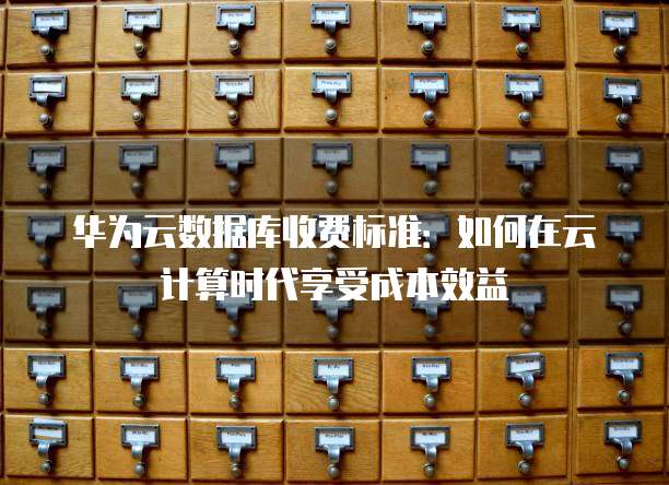 华为云数据库收费标准:如何在云计算时代享受成本效益