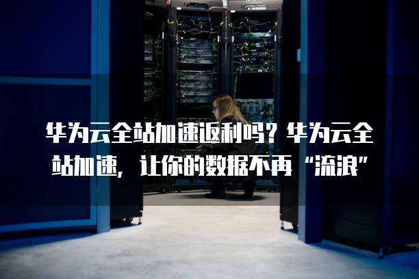 华为云全站加速返利吗？华为云全站加速，让你的数据不再&ldquo;流浪&rdquo;