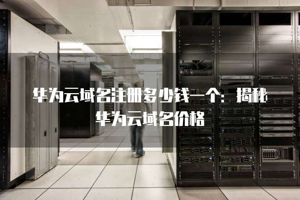 华为云域名注册多少钱一个:揭秘华为云域名价格