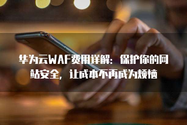 华为云WAF费用详解:保护你的网站安全,让成本不再成为烦恼