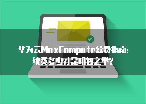 华为云MaxCompute续费指南:续费多少才是明智之举?