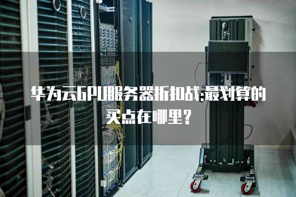 华为云GPU服务器折扣战:最划算的买点在哪里?