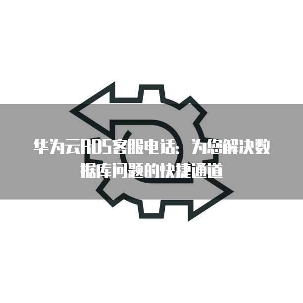 华为云RDS客服电话:为您解决数据库问题的快捷通道