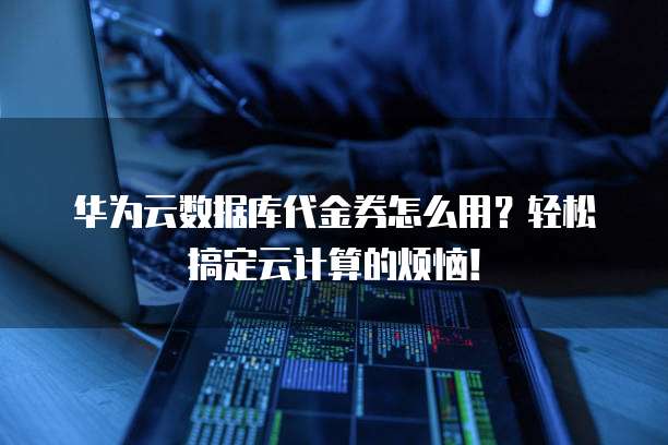 华为云数据库代金券怎么用?轻松搞定云计算的烦恼!