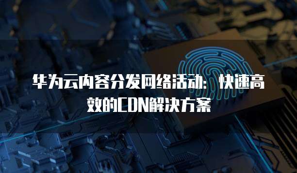 华为云内容分发网络活动:快速高效的CDN解决方案