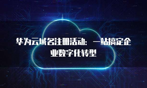 华为云域名注册活动:一站搞定企业数字化转型