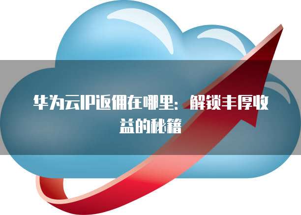 华为云IP返佣在哪里:解锁丰厚收益的秘籍
