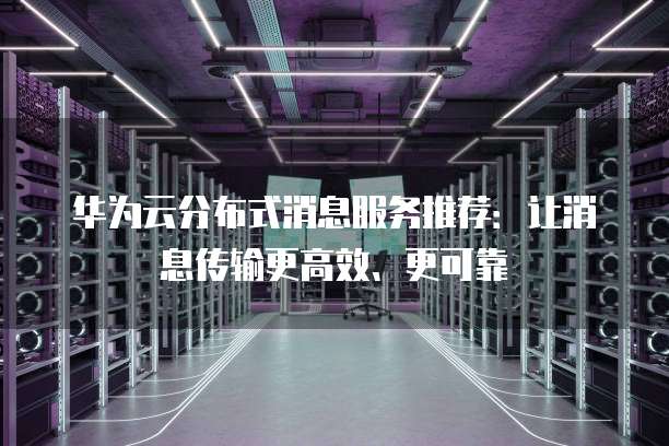 华为云分布式消息服务推荐:让消息传输更高效、更可靠