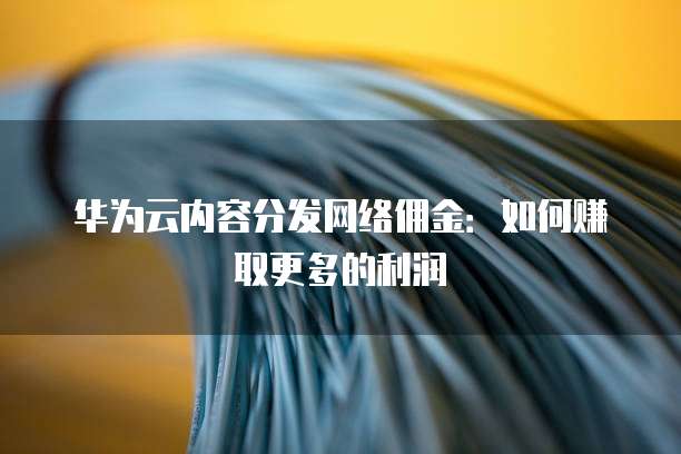 华为云内容分发网络佣金：如何赚取更多的利润