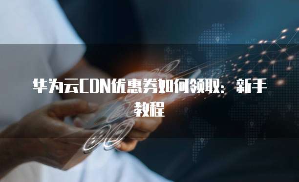 华为云CDN优惠券如何领取:新手教程