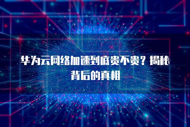 华为云网络加速到底贵不贵?揭秘背后的真相