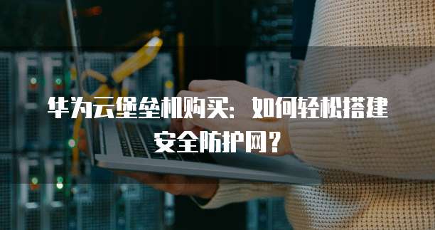 华为云堡垒机购买:如何轻松搭建安全防护网?