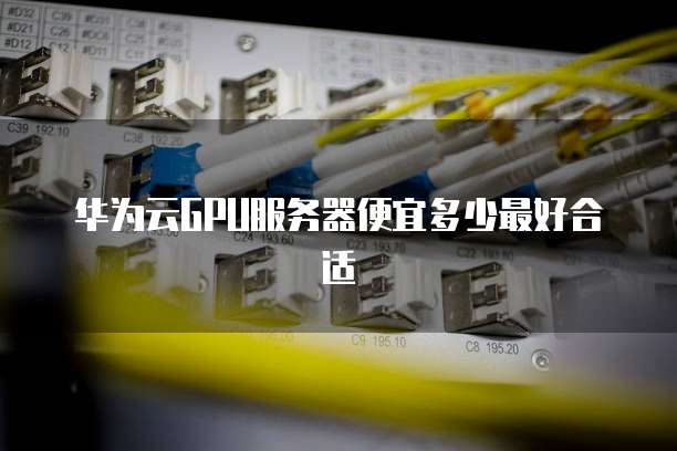 华为云GPU服务器便宜多少最好合适