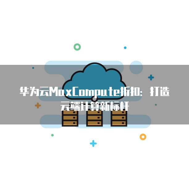 华为云MaxCompute折扣:打造云端计算新标杆