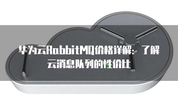 华为云RabbitMQ价格详解：了解云消息队列的性价比