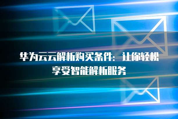 华为云云解析购买条件:让你轻松享受智能解析服务