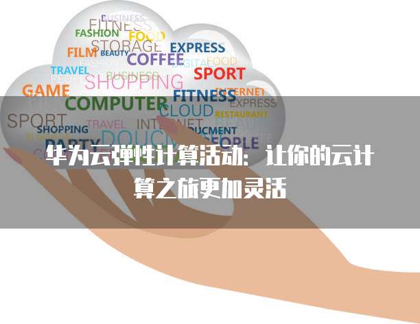 华为云弹性计算活动:让你的云计算之旅更加灵活