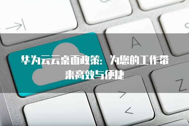 华为云云桌面政策:为您的工作带来高效与便捷