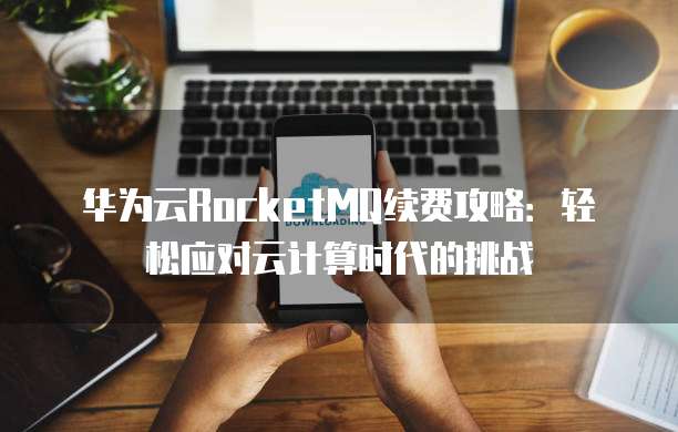 华为云RocketMQ续费攻略:轻松应对云计算时代的挑战