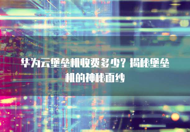 华为云堡垒机收费多少?揭秘堡垒机的神秘面纱