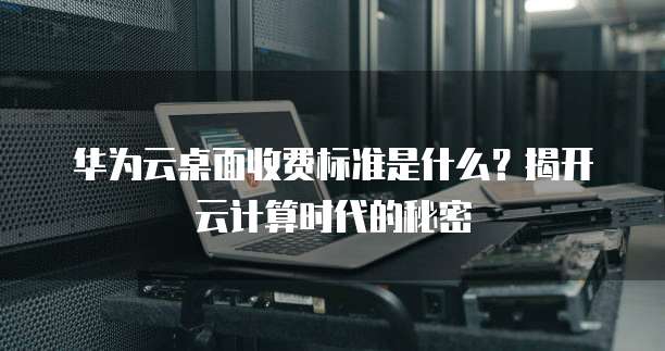 华为云桌面收费标准是什么?揭开云计算时代的秘密