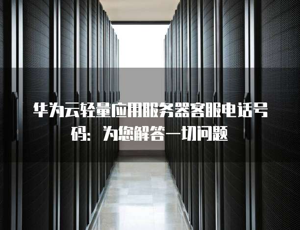 华为云轻量应用服务器客服电话号码:为您解答一切问题