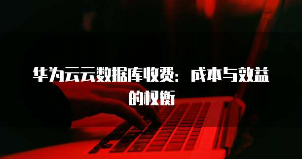 华为云云数据库收费:成本与效益的权衡
