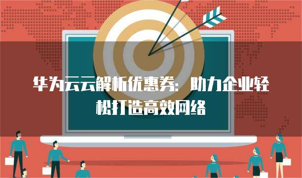 华为云云解析优惠券:助力企业轻松打造高效网络