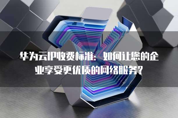 华为云IP收费标准：如何让您的企业享受更优质的网络服务？