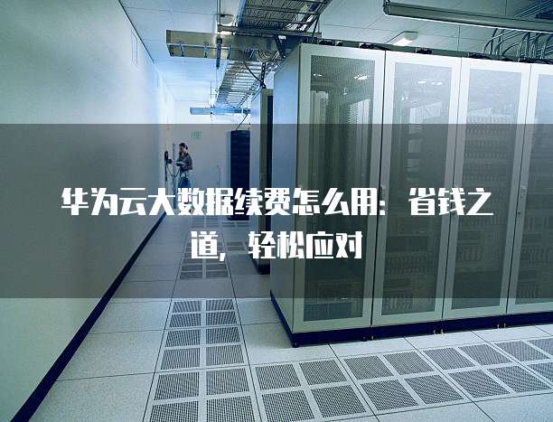 华为云大数据续费怎么用:省钱之道,轻松应对