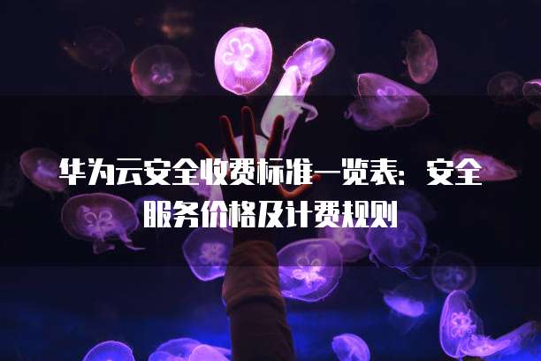 华为云安全收费标准一览表:安全服务价格及计费规则