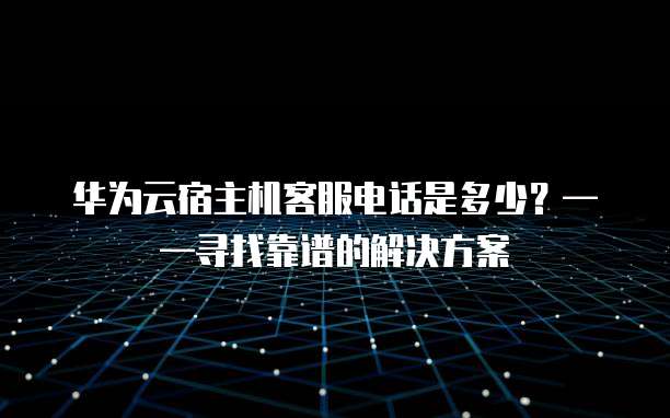 华为云宿主机客服电话是多少?——寻找靠谱的解决方案